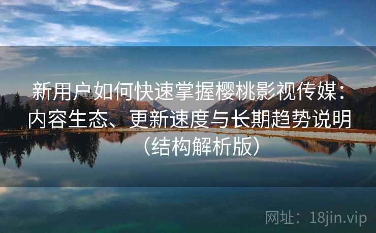新用户如何快速掌握樱桃影视传媒：内容生态、更新速度与长期趋势说明（结构解析版）