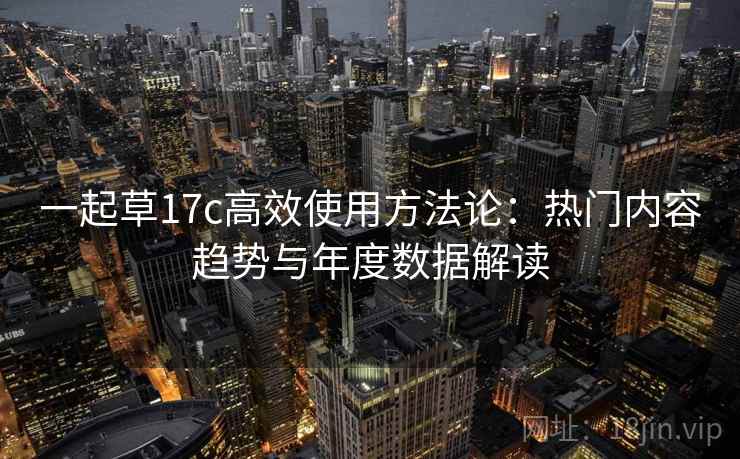 一起草17c高效使用方法论:热门内容趋势与年度数据解读 一起草17c高效使用方法论:热门内容趋势与年度数据解读