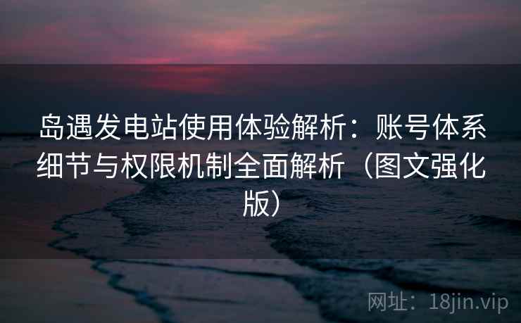 岛遇发电站使用体验解析：账号体系细节与权限机制全面解析（图文强化版）