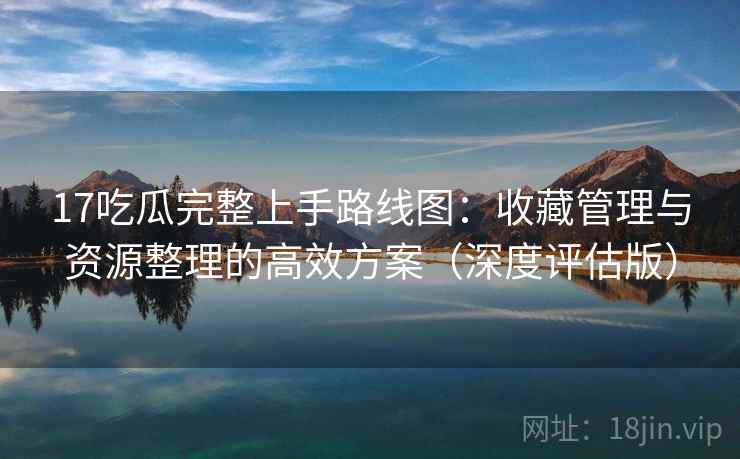 17吃瓜完整上手路线图:收藏管理与资源整理的高效方案(深度评估版) 17吃瓜完整上手路线图:收藏管理与资源整理的高效方案(深度评估版)