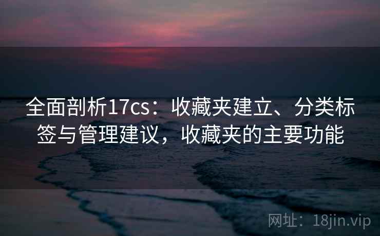 全面剖析17cs:收藏夹建立、分类标签与管理建议,收藏夹的主要功能 全面剖析17cs:收藏夹建立、分类标签与管理建议,收藏夹的主要功能