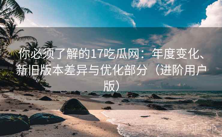 你必须了解的17吃瓜网：年度变化、新旧版本差异与优化部分（进阶用户版）