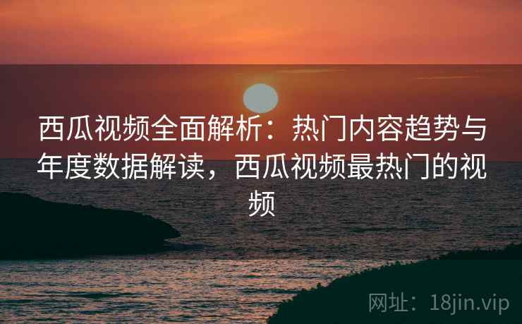 西瓜视频全面解析：热门内容趋势与年度数据解读，西瓜视频最热门的视频