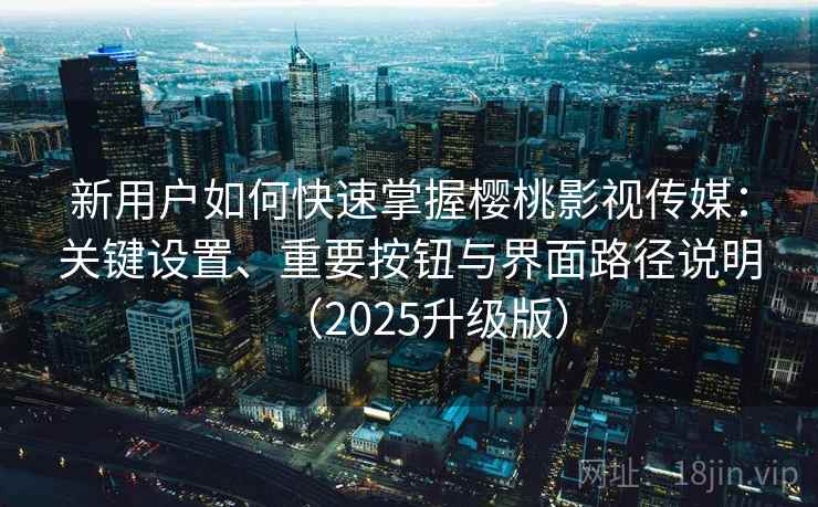 新用户如何快速掌握樱桃影视传媒：关键设置、重要按钮与界面路径说明（2025升级版）