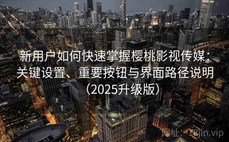 新用户如何快速掌握樱桃影视传媒：关键设置、重要按钮与界面路径说明（2025升级版）
