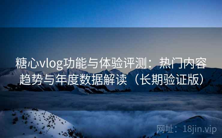 糖心vlog功能与体验评测：热门内容趋势与年度数据解读（长期验证版）