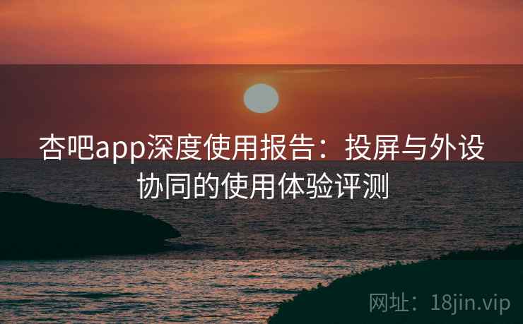 杏吧app深度使用报告：投屏与外设协同的使用体验评测