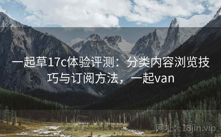 一起草17c体验评测：分类内容浏览技巧与订阅方法，一起van