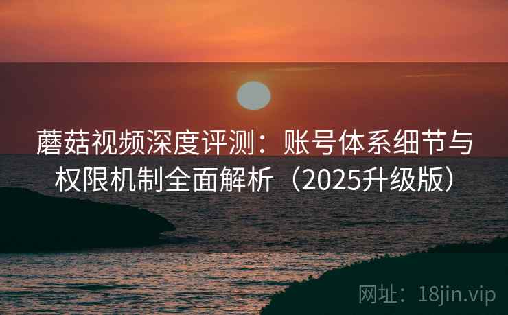 蘑菇视频深度评测：账号体系细节与权限机制全面解析（2025升级版）