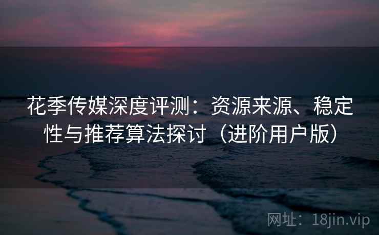 花季传媒深度评测：资源来源、稳定性与推荐算法探讨（进阶用户版）