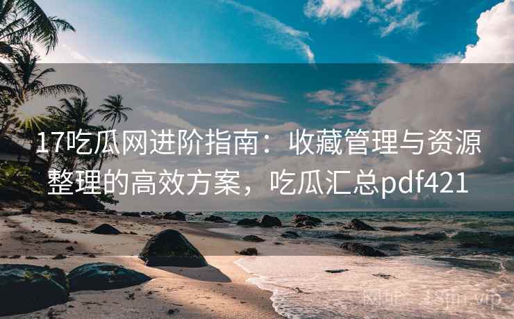 17吃瓜网进阶指南：收藏管理与资源整理的高效方案，吃瓜汇总pdf421