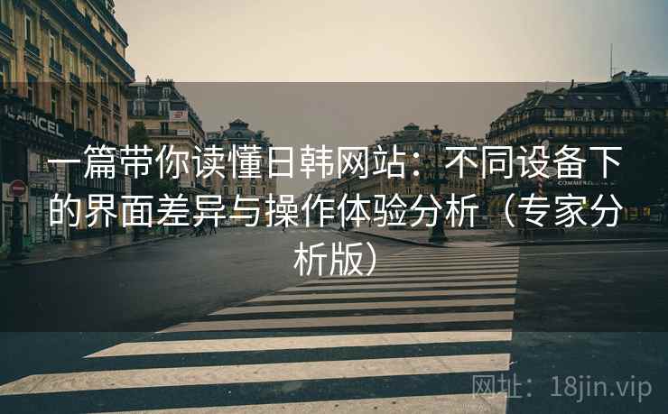 一篇带你读懂日韩网站：不同设备下的界面差异与操作体验分析（专家分析版）