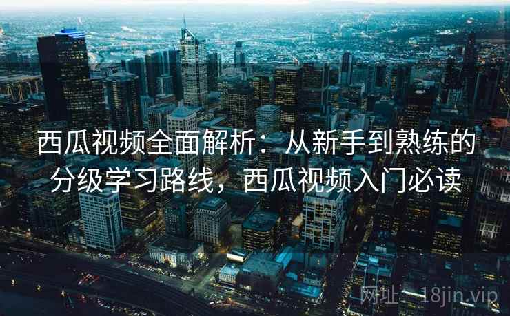 西瓜视频全面解析：从新手到熟练的分级学习路线，西瓜视频入门必读