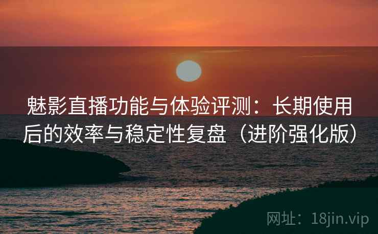 魅影直播功能与体验评测：长期使用后的效率与稳定性复盘（进阶强化版）