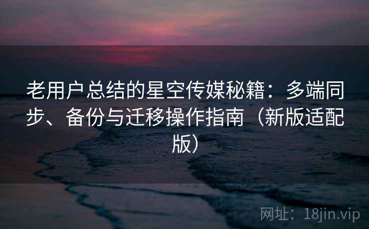 老用户总结的星空传媒秘籍：多端同步、备份与迁移操作指南（新版适配版）