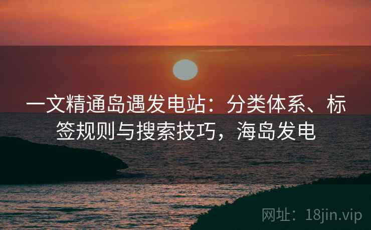 一文精通岛遇发电站:分类体系、标签规则与搜索技巧,海岛发电 一文精通岛遇发电站:分类体系、标签规则与搜索技巧,海岛发电