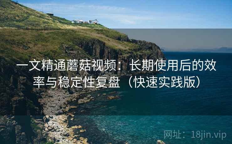 一文精通蘑菇视频:长期使用后的效率与稳定性复盘(快速实践版) 一文精通蘑菇视频:长期使用后的效率与稳定性复盘(快速实践版)