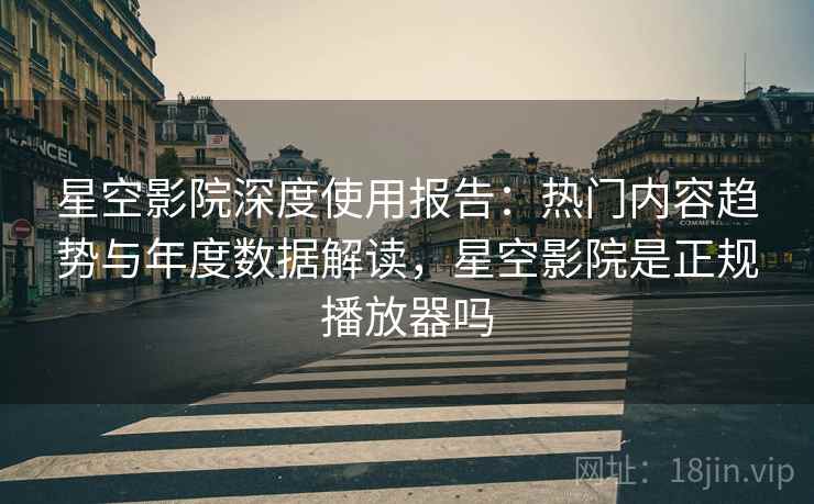 星空影院深度使用报告：热门内容趋势与年度数据解读，星空影院是正规播放器吗