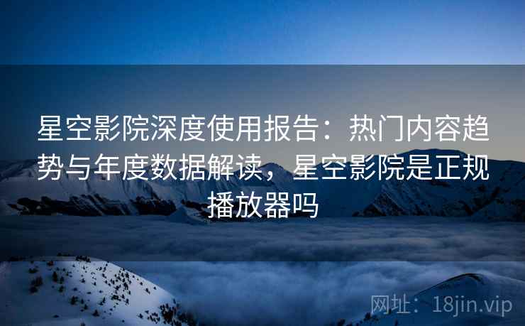 星空影院深度使用报告：热门内容趋势与年度数据解读，星空影院是正规播放器吗