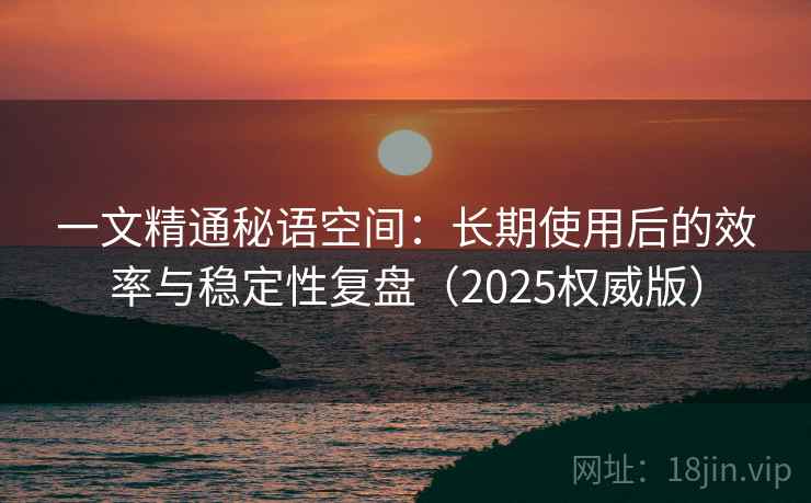 一文精通秘语空间:长期使用后的效率与稳定性复盘(2025权威版) 一文精通秘语空间:长期使用后的效率与稳定性复盘(2025权威版)
