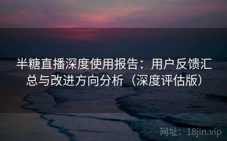 半糖直播深度使用报告：用户反馈汇总与改进方向分析（深度评估版）