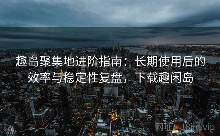 趣岛聚集地进阶指南：长期使用后的效率与稳定性复盘，下载趣闲岛