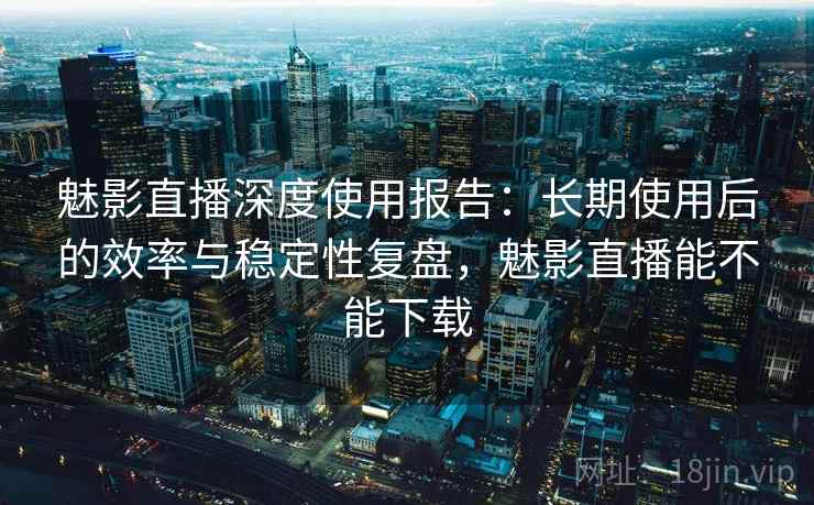 魅影直播深度使用报告：长期使用后的效率与稳定性复盘，魅影直播能不能下载