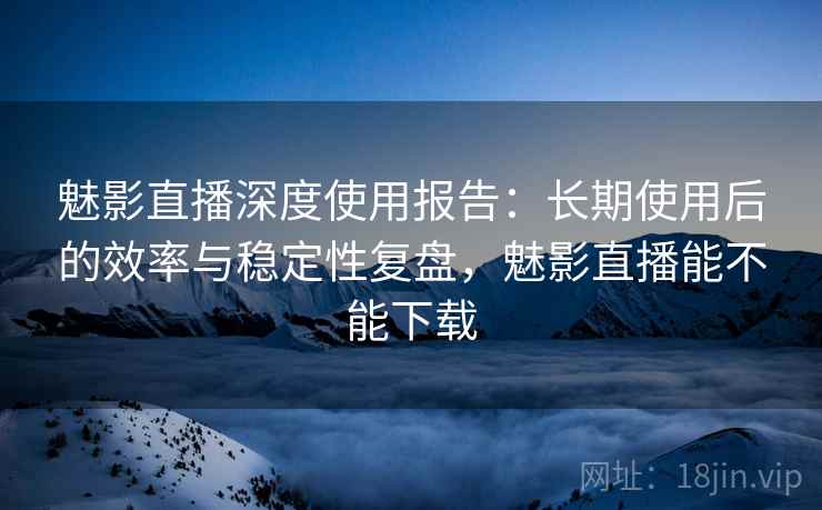 魅影直播深度使用报告：长期使用后的效率与稳定性复盘，魅影直播能不能下载