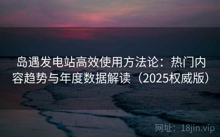 岛遇发电站高效使用方法论：热门内容趋势与年度数据解读（2025权威版）