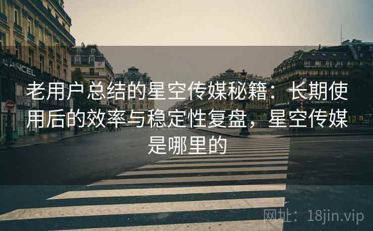 老用户总结的星空传媒秘籍：长期使用后的效率与稳定性复盘，星空传媒是哪里的