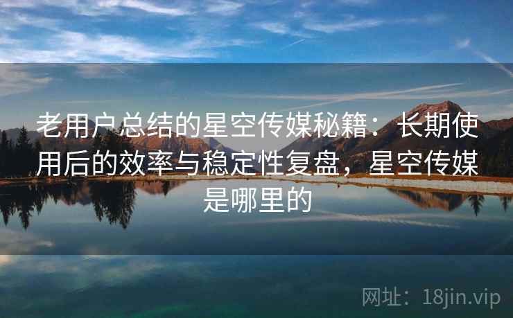 老用户总结的星空传媒秘籍：长期使用后的效率与稳定性复盘，星空传媒是哪里的