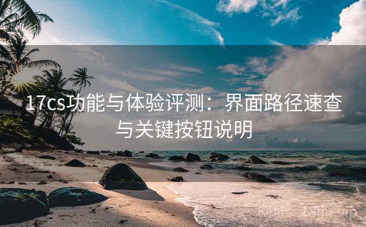 17cs功能与体验评测：界面路径速查与关键按钮说明