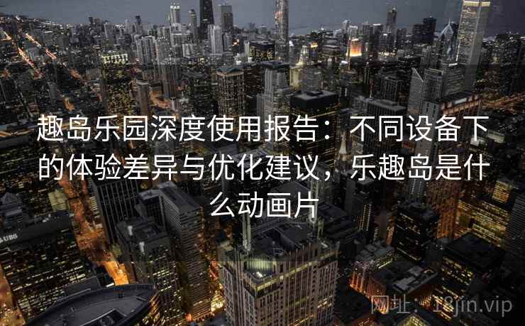 趣岛乐园深度使用报告：不同设备下的体验差异与优化建议，乐趣岛是什么动画片