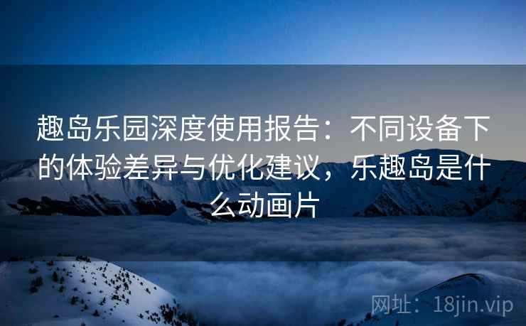 趣岛乐园深度使用报告：不同设备下的体验差异与优化建议，乐趣岛是什么动画片