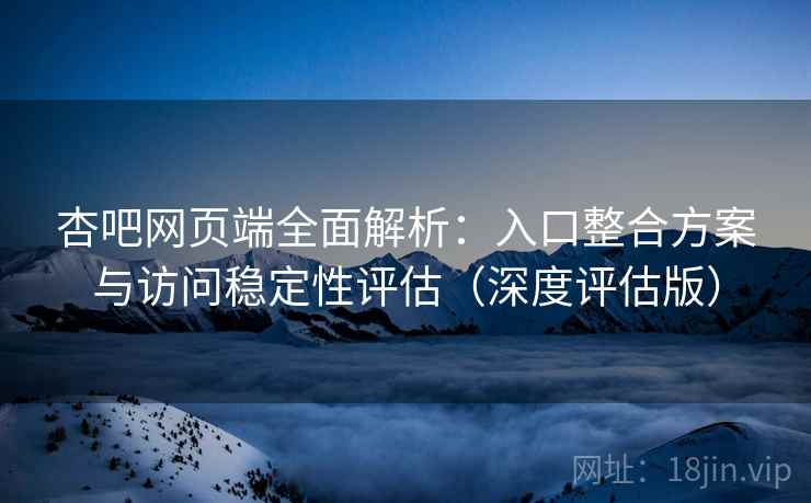 杏吧网页端全面解析：入口整合方案与访问稳定性评估（深度评估版）