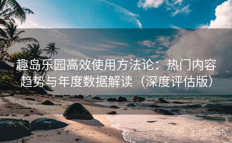 趣岛乐园高效使用方法论：热门内容趋势与年度数据解读（深度评估版）